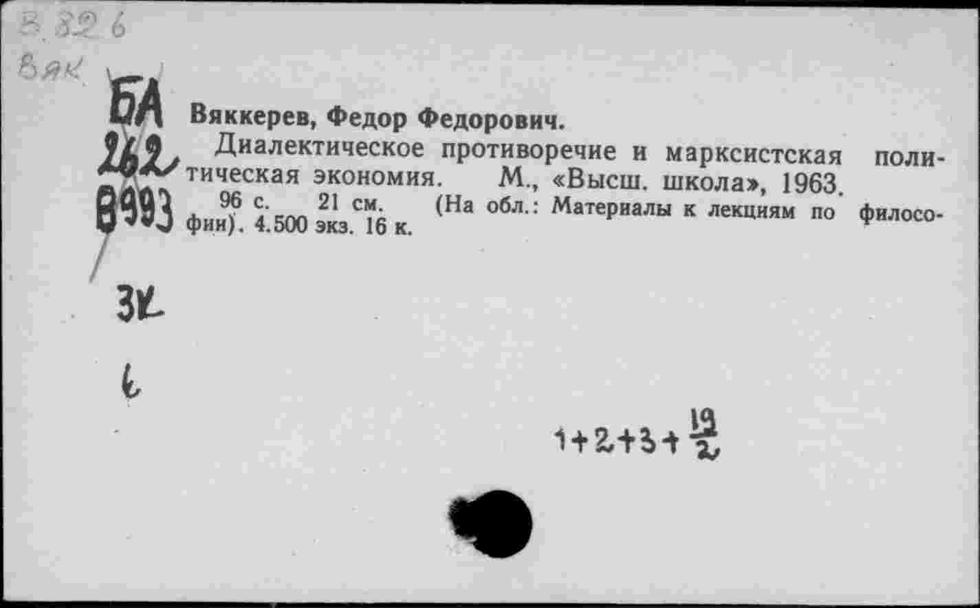 ﻿
БД Вяккерев, Федор Федорович.
Диалектическое противоречие и марксистская ■«А/тическая экономия. М., «Высш, школа», 1963. [ЦЦ1 , 96 с- 21 см. (На обл.: Материалы к лекциям по I **и фии). 4.500 экз. 16 к.
34
поли-
филосо-
13